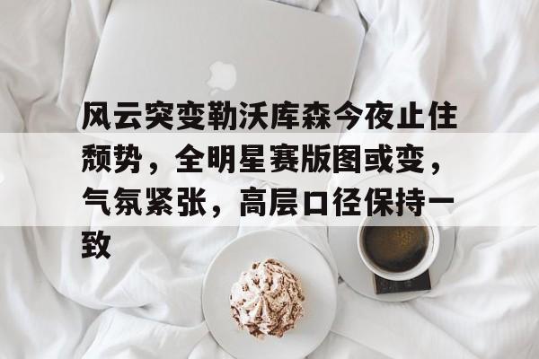 九游APP官网-关于风云突变勒沃库森今夜止住颓势，全明星赛版图或变，气氛紧张，高层口径保持一致的信息