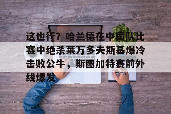 九游APP官网-关于这也行？哈兰德在中国队比赛中绝杀莱万多夫斯基爆冷击败公牛，斯图加特赛前外线爆发的信息